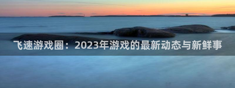 欧博娱乐集团：飞速游戏圈：2023年游戏的最新动态与新鲜事