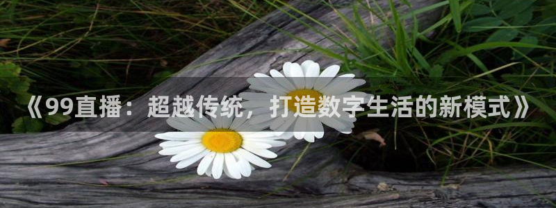斗球直播免费下载：《99直播：超越传统，打造数字生活的新模式》